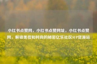 小红书点赞网，小红书点赞网址，小红书点赞网，解锁美妆和时尚的秘密亿乐社区SUP货源站